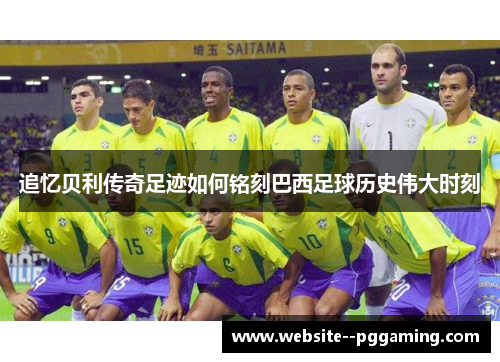 追忆贝利传奇足迹如何铭刻巴西足球历史伟大时刻