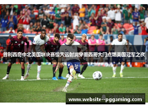 普利西奇中北美国联决赛惊天远射洞穿墨西哥大门点燃美国冠军之夜