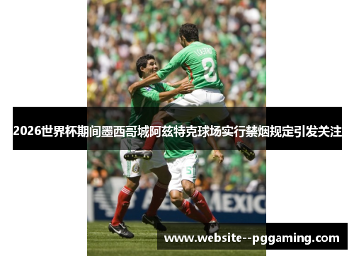2026世界杯期间墨西哥城阿兹特克球场实行禁烟规定引发关注