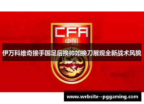 伊万科维奇接手国足后换帅如换刀展现全新战术风貌