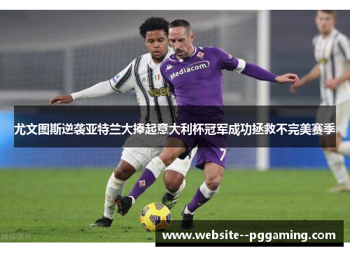 尤文图斯逆袭亚特兰大捧起意大利杯冠军成功拯救不完美赛季