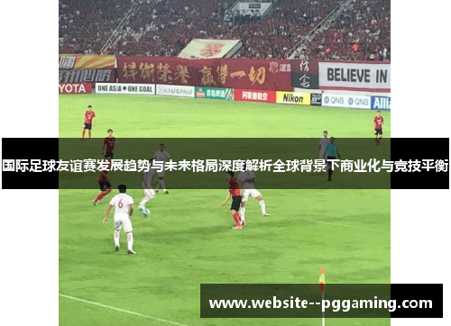 国际足球友谊赛发展趋势与未来格局深度解析全球背景下商业化与竞技平衡 国际足球友谊赛发展趋势与未来格局深度解析全球背景下商业化与竞技平衡