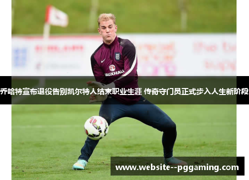 乔哈特宣布退役告别凯尔特人结束职业生涯 传奇守门员正式步入人生新阶段