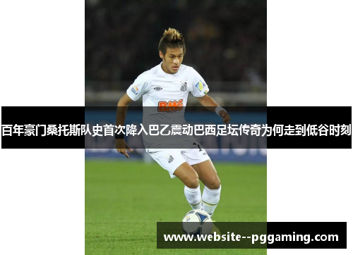 百年豪门桑托斯队史首次降入巴乙震动巴西足坛传奇为何走到低谷时刻 百年豪门桑托斯队史首次降入巴乙震动巴西足坛传奇为何走到低谷时刻